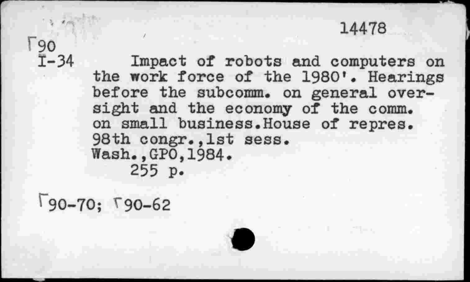 ﻿14478
f90
I-34	Impact of robots and computers on
the work force of the 1980 *• Hearings before the subcomm, on general oversight and the economy of the comm, on small business.House of repres. 98th congr.,1st sess.
Wash.,GPO,1984.
255 p.
' 90-70; V90-62